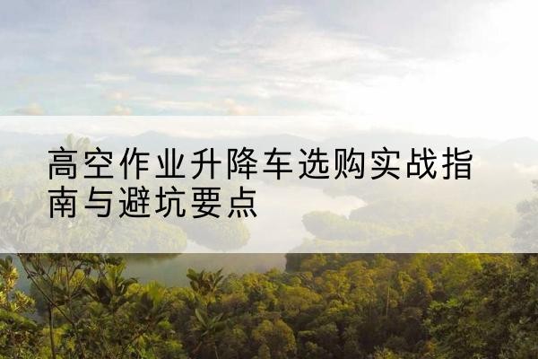 新民升降车怎么选-高空作业升降车选购实战指南与避坑要点