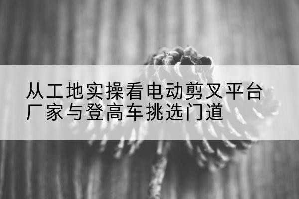 新民电动剪叉升降平台厂家-从工地实操看电动剪叉平台厂家与登高车挑选门道