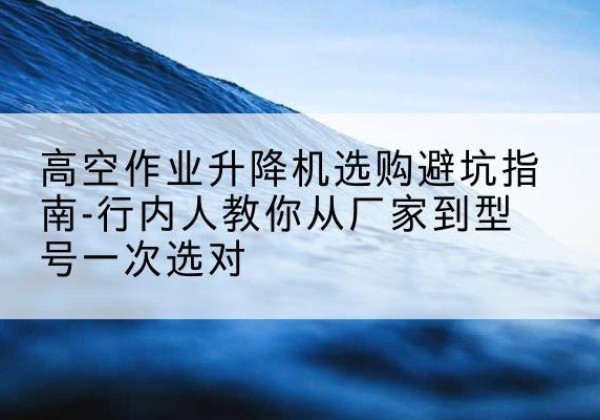 新民升降平台厂家-高空作业升降机选购避坑指南-行内人教你从厂家到型号一次选对