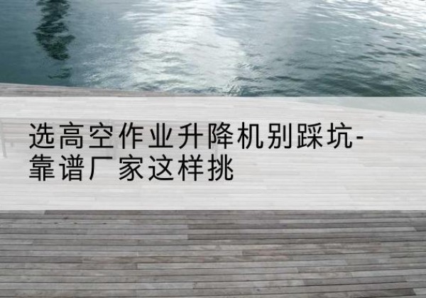 新民剪叉式升降机厂家-选高空作业升降机别踩坑-靠谱厂家这样挑