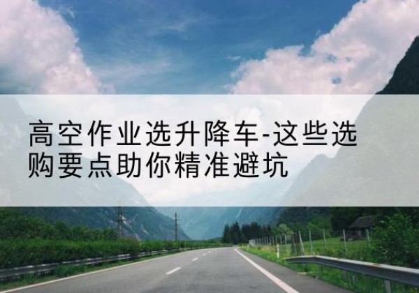 新民升降车厂家-高空作业选升降车-这些选购要点助你*避坑
