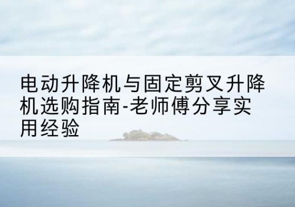 新民电动升降机怎么选-电动升降机与固定剪叉升降机选购指南-老师傅分享实用经验