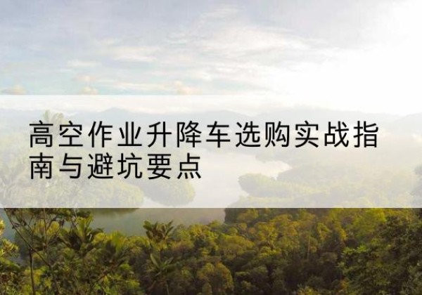 新民升降车怎么选-高空作业升降车选购实战指南与避坑要点