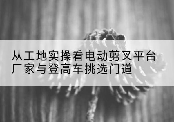 新民电动剪叉升降平台厂家-从工地实操看电动剪叉平台厂家与登高车挑选门道
