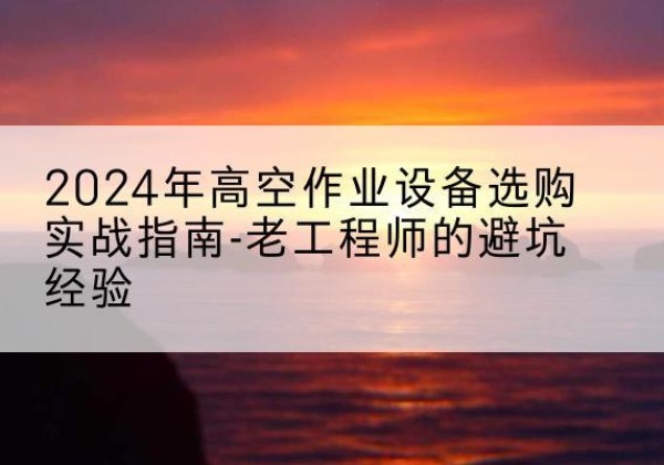 新民高空作业升降机厂家推荐-2024年高空作业设备选购实战指南-老工程师的避坑经验